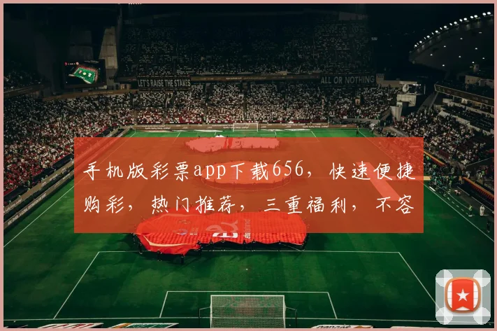 手机版彩票app下载656，快速便捷购彩，热门推荐，三重福利，不容错过