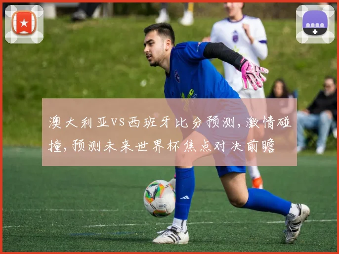 澳大利亚vs西班牙比分预测,激情碰撞,预测未来世界杯焦点对决前瞻