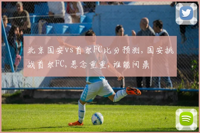 北京国安vs首尔FC比分预测,国安挑战首尔FC,悬念重重,谁能问鼎