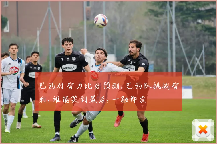 巴西对智力比分预测,巴西队挑战智利,谁能笑到最后,一触即发